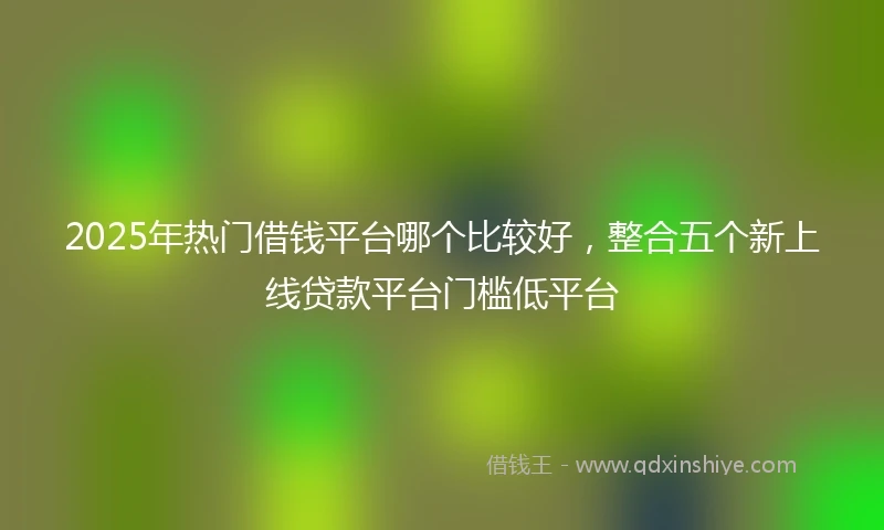 2025年热门借钱平台哪个比较好，整合五个新上线贷款平台门槛低平台