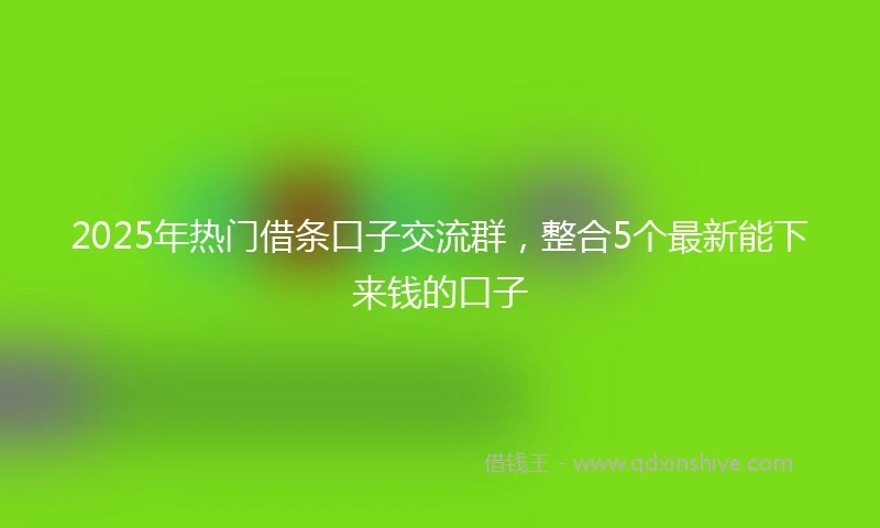 2025年热门借条口子交流群，整合5个最新能下来钱的口子