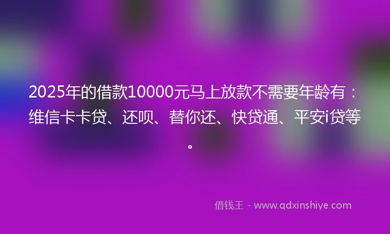 2025年的借款10000元马上放款不需要年龄有：维信卡卡贷、还呗、替你还、快贷通、平安i贷等。