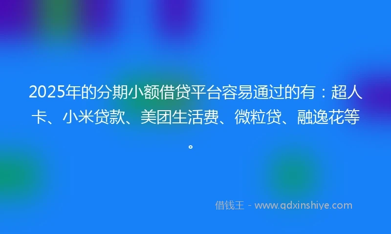 2025年的分期小额借贷平台容易通过的有：超人卡、小米贷款、美团生活费、微粒贷、融逸花等。