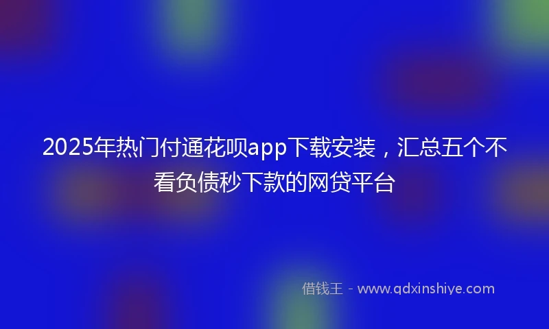 2025年热门付通花呗app下载安装,汇总五个不看负债秒下款的网贷平台