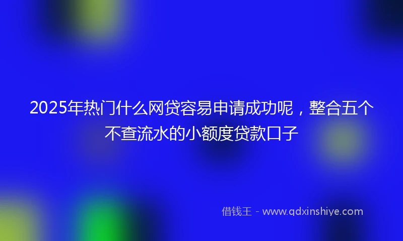 2025年热门什么网贷容易申请成功呢,整合五个不查流水的小额度贷款口子