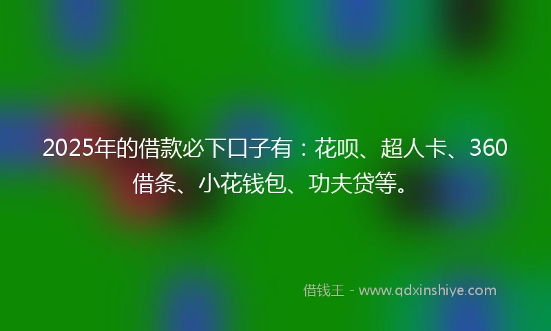 2025年的借款必下口子有：花呗、超人卡、360借条、小花钱包、功夫贷等。