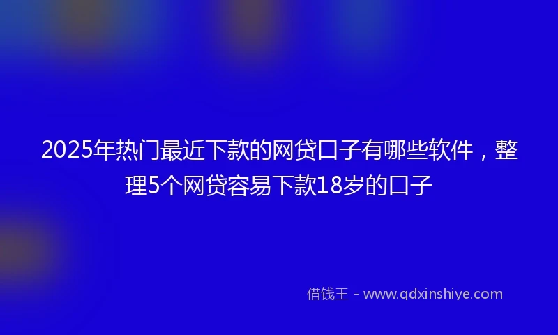 2025年热门最近下款的网贷口子有哪些软件，整理5个网贷容易下款18岁的口子