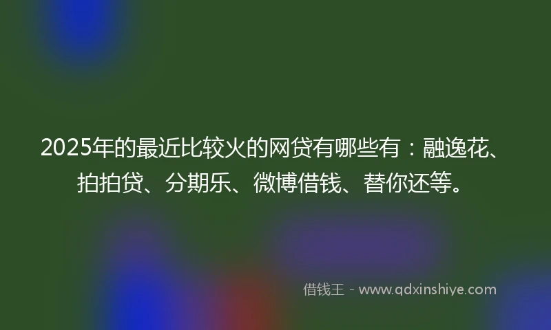 2025年的最近比较火的网贷有哪些有：融逸花、拍拍贷、分期乐、微博借钱、替你还等。