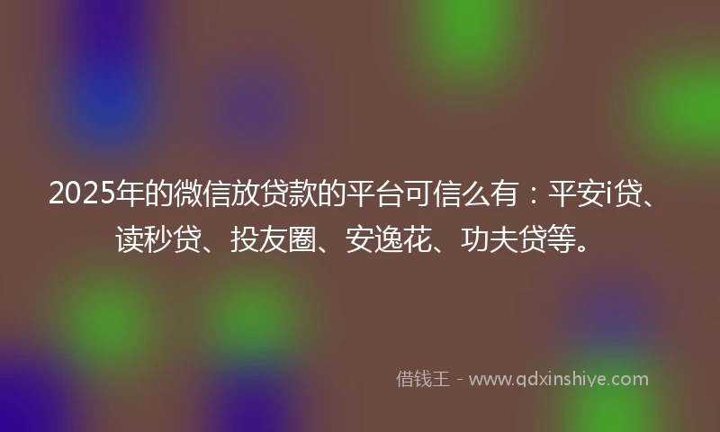 2025年的微信放贷款的平台可信么有：平安i贷、读秒贷、投友圈、安逸花、功夫贷等。