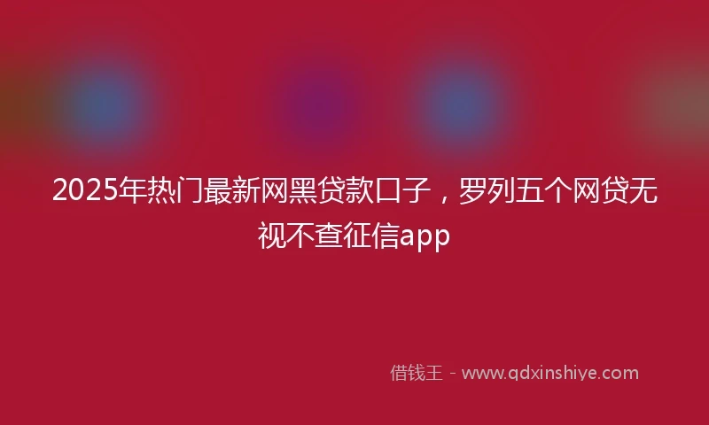 2025年热门最新网黑贷款口子，罗列五个网贷无视不查征信app