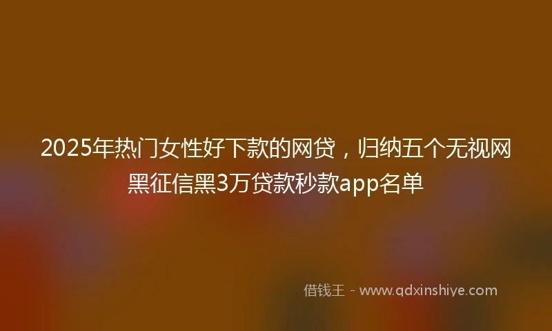 2025年热门女性好下款的网贷，归纳五个无视网黑征信黑3万贷款秒款app名单