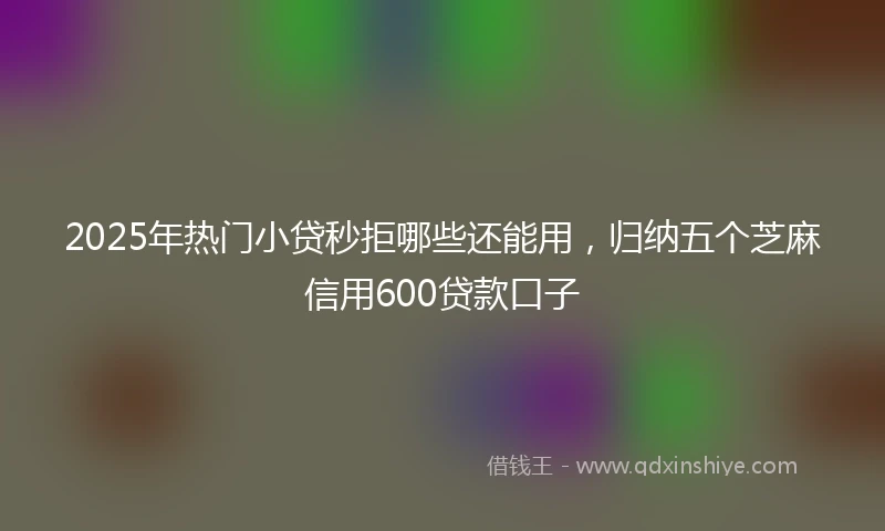 2025年热门小贷秒拒哪些还能用，归纳五个芝麻信用600贷款口子