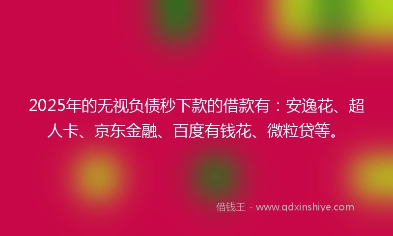 2025年的无视负债秒下款的借款有：安逸花、超人卡、京东金融、百度有钱花、微粒贷等。
