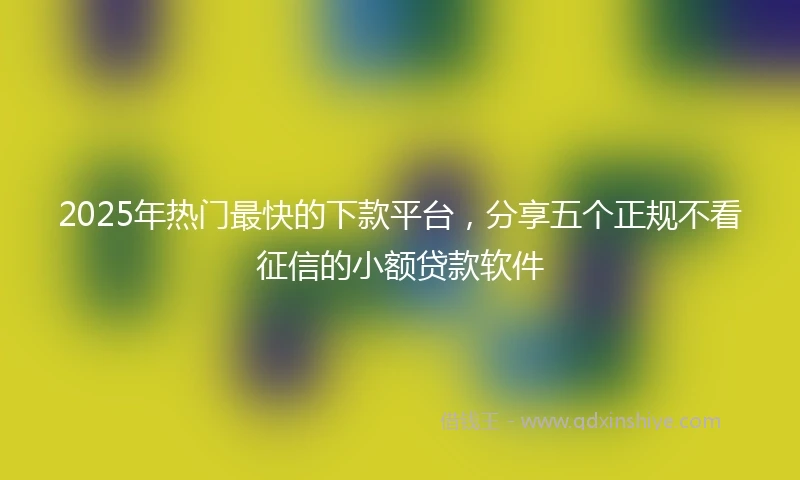 2025年热门最快的下款平台，分享五个正规不看征信的小额贷款软件