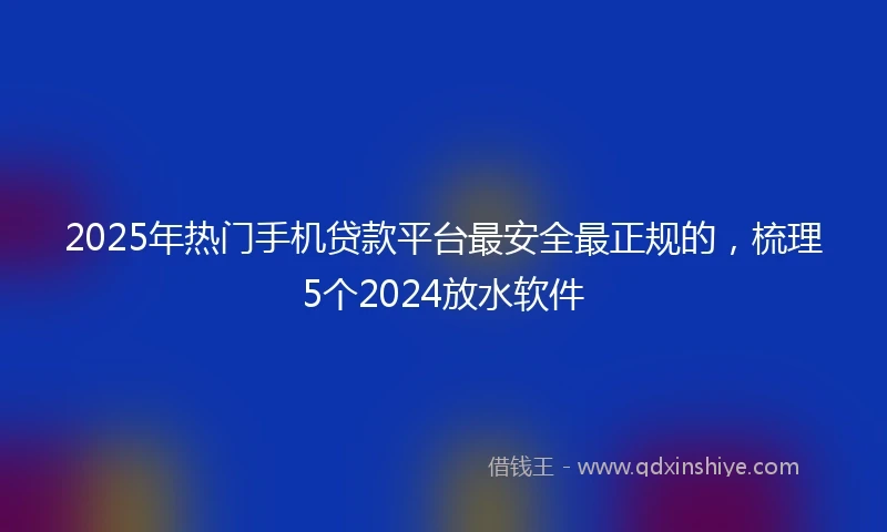 2025年热门手机贷款平台最安全最正规的，梳理5个2024放水软件