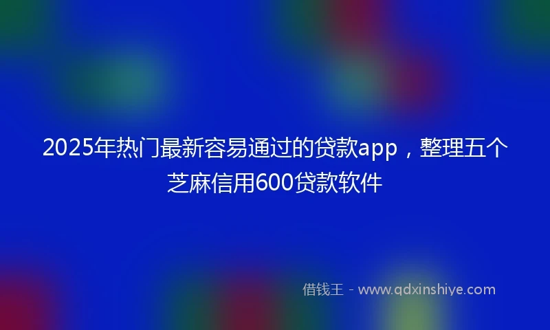 2025年热门最新容易通过的贷款app，整理五个芝麻信用600贷款软件