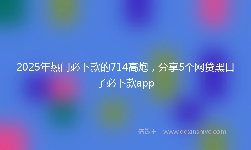 2025年热门必下款的714高炮，分享5个网贷黑口子必下款app