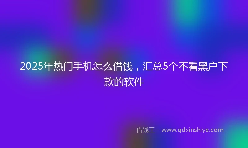 2025年热门手机怎么借钱，汇总5个不看黑户下款的软件