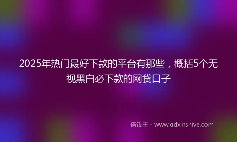 2025年热门最好下款的平台有那些，概括5个无视黑白必下款的网贷口子
