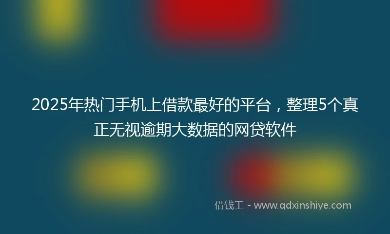 2025年热门手机上借款最好的平台，整理5个真正无视逾期大数据的网贷软件