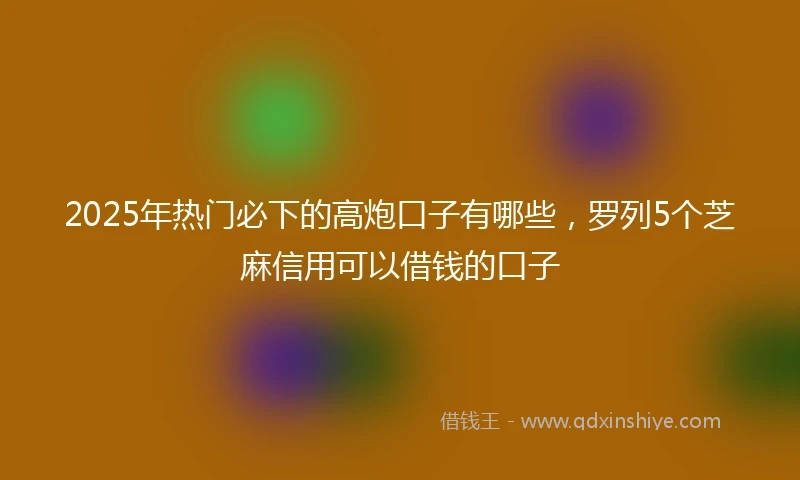 2025年热门必下的高炮口子有哪些，罗列5个芝麻信用可以借钱的口子