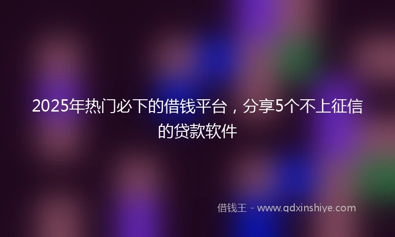 2025年热门必下的借钱平台，分享5个不上征信的贷款软件