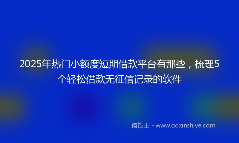 2025年热门小额度短期借款平台有那些，梳理5个轻松借款无征信记录的软件