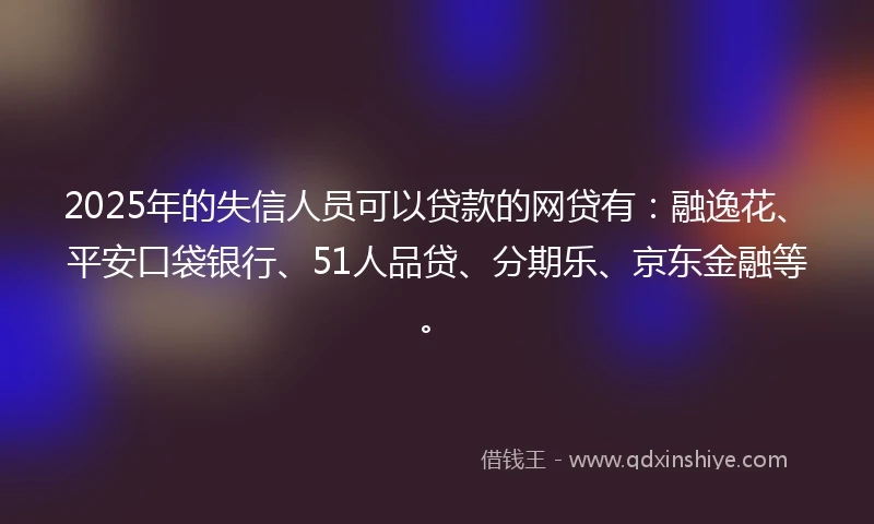 2025年的失信人员可以贷款的网贷有：融逸花、平安口袋银行、51人品贷、分期乐、京东金融等。