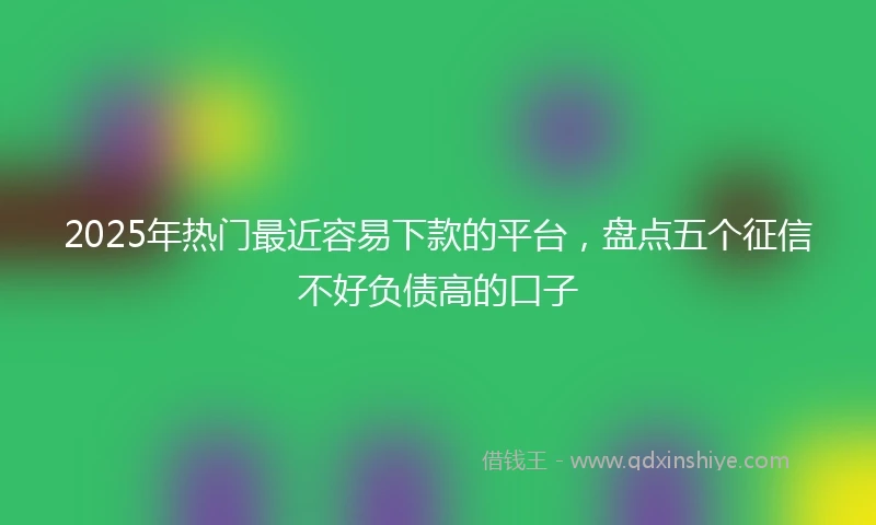 2025年热门最近容易下款的平台，盘点五个征信不好负债高的口子
