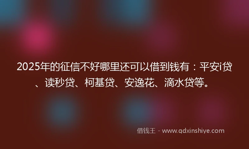 2025年的征信不好哪里还可以借到钱有：平安i贷、读秒贷、柯基贷、安逸花、滴水贷等。