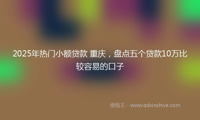 2025年热门小额贷款 重庆，盘点五个贷款10万比较容易的口子