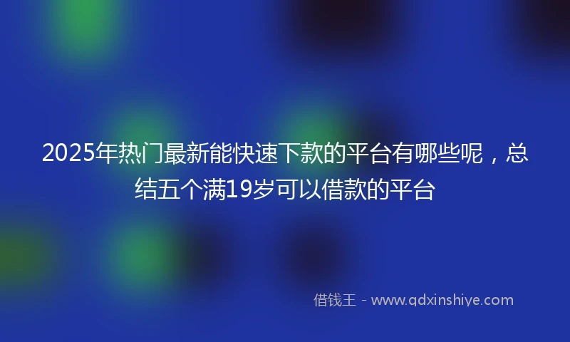 2025年热门最新能快速下款的平台有哪些呢，总结五个满19岁可以借款的平台