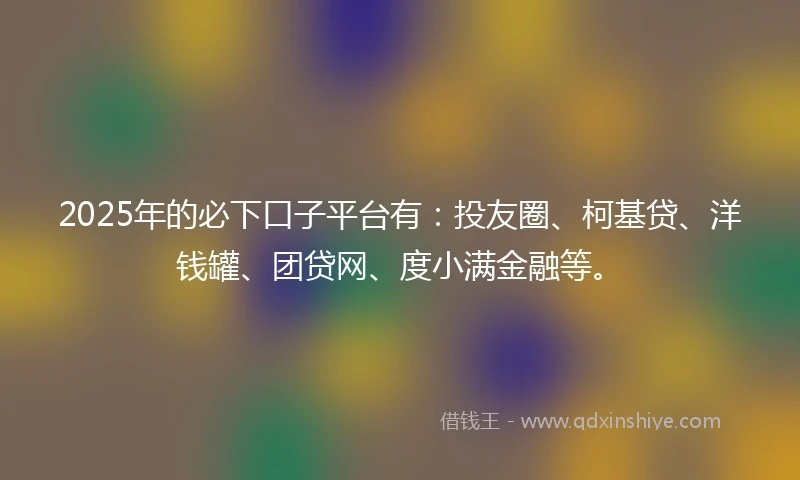 2025年的必下口子平台有：投友圈、柯基贷、洋钱罐、团贷网、度小满金融等。