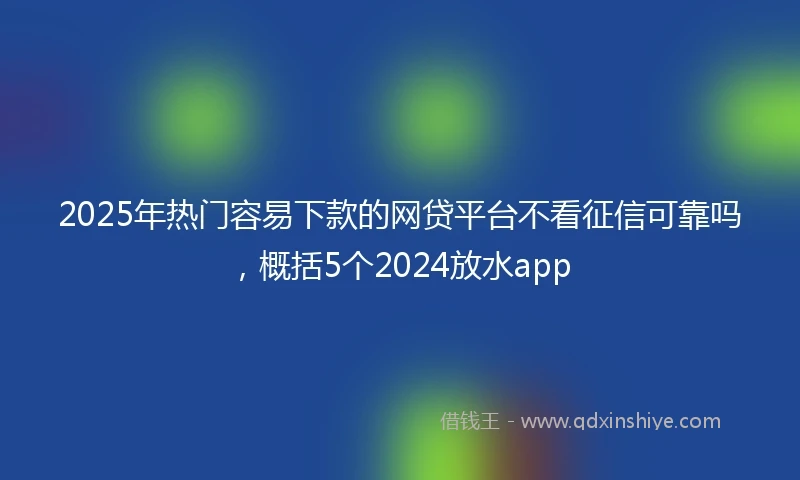 2025年热门容易下款的网贷平台不看征信可靠吗，概括5个2024放水app