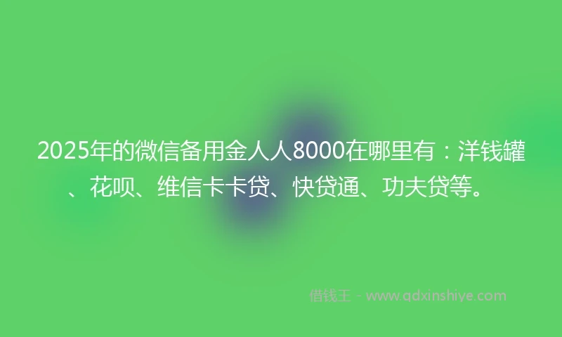 2025年的微信备用金人人8000在哪里有：洋钱罐、花呗、维信卡卡贷、快贷通、功夫贷等。