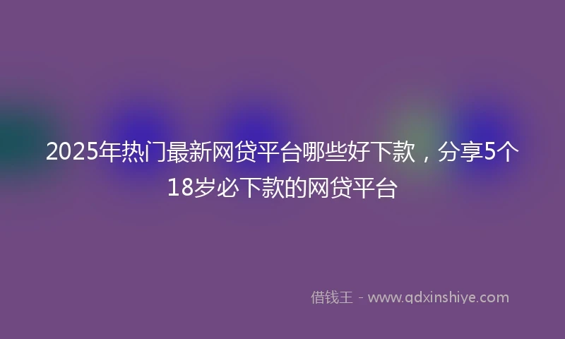 2025年热门最新网贷平台哪些好下款，分享5个18岁必下款的网贷平台