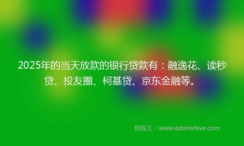 2025年的当天放款的银行贷款有：融逸花、读秒贷、投友圈、柯基贷、京东金融等。