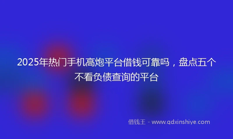 2025年热门手机高炮平台借钱可靠吗，盘点五个不看负债查询的平台