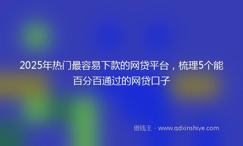 2025年热门最容易下款的网贷平台，梳理5个能百分百通过的网贷口子