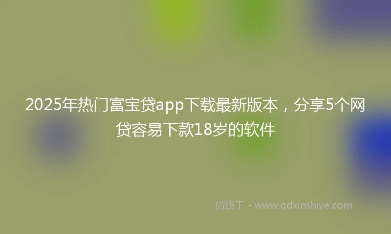 2025年热门富宝贷app下载最新版本，分享5个网贷容易下款18岁的软件