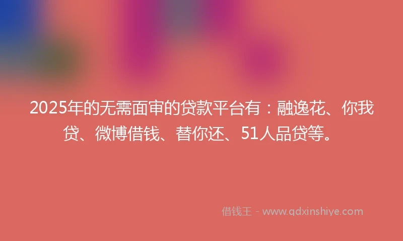 2025年的无需面审的贷款平台有：融逸花、你我贷、微博借钱、替你还、51人品贷等。