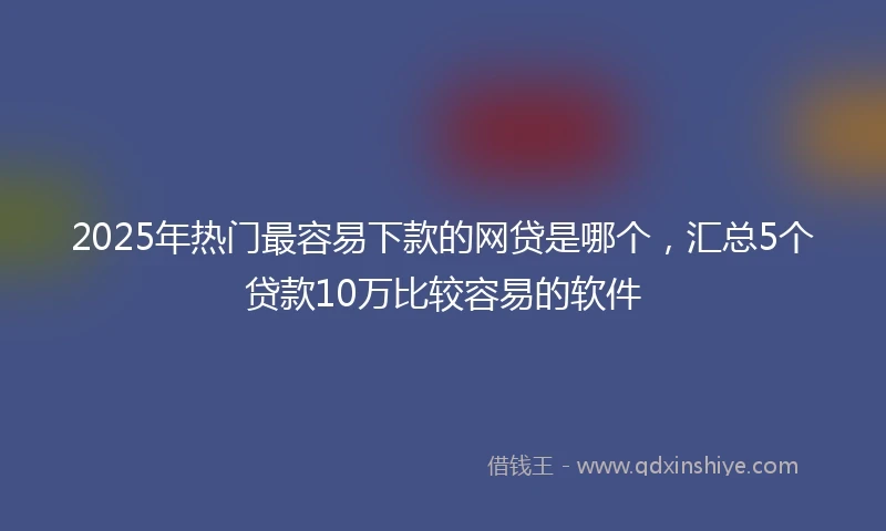 2025年热门最容易下款的网贷是哪个，汇总5个贷款10万比较容易的软件