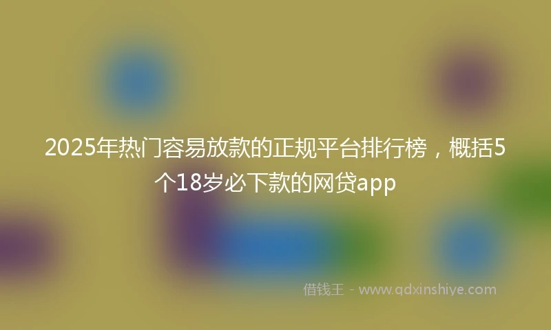 2025年热门容易放款的正规平台排行榜，概括5个18岁必下款的网贷app