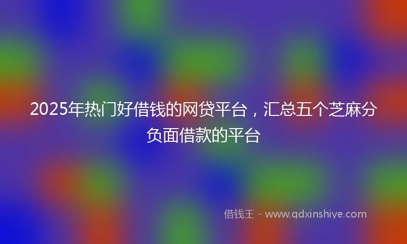 2025年热门好借钱的网贷平台，汇总五个芝麻分负面借款的平台