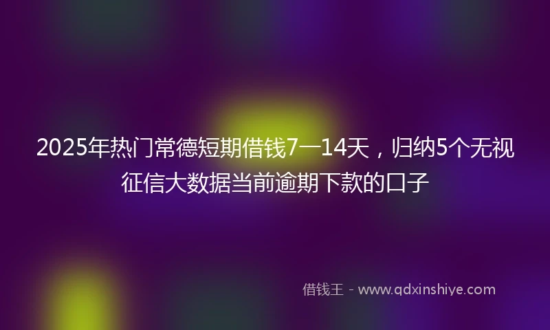 2025年热门常德短期借钱7一14天，归纳5个无视征信大数据当前逾期下款的口子
