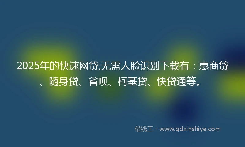 2025年的快速网贷,无需人脸识别下载有：惠商贷、随身贷、省呗、柯基贷、快贷通等。