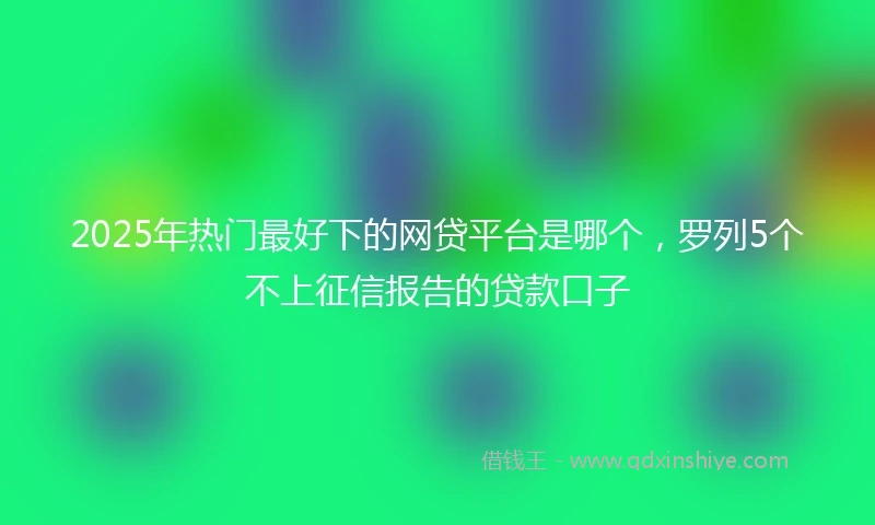 2025年热门最好下的网贷平台是哪个，罗列5个不上征信报告的贷款口子
