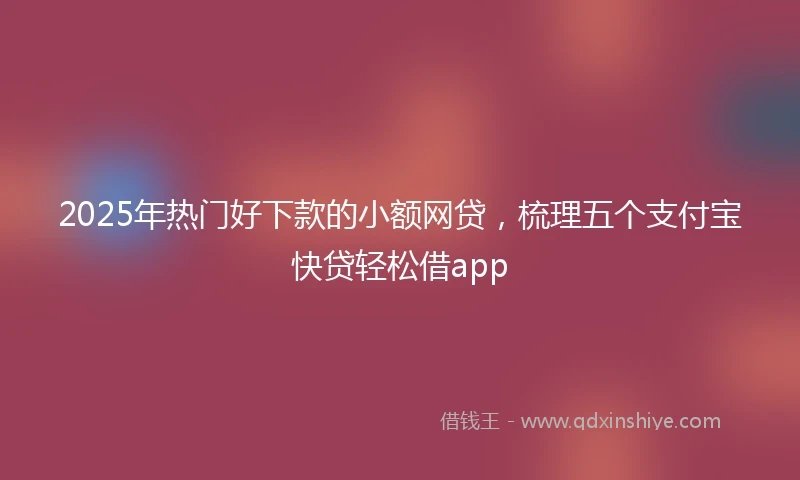 2025年热门好下款的小额网贷，梳理五个支付宝快贷轻松借app