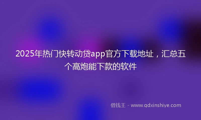 2025年热门快转动贷app官方下载地址，汇总五个高炮能下款的软件