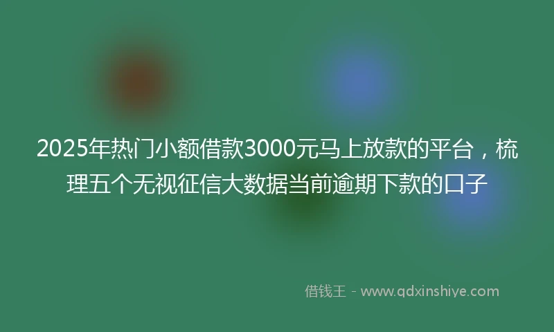 2025年热门小额借款3000元马上放款的平台，梳理五个无视征信大数据当前逾期下款的口子