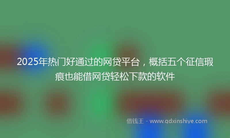 2025年热门好通过的网贷平台，概括五个征信瑕疵也能借网贷轻松下款的软件