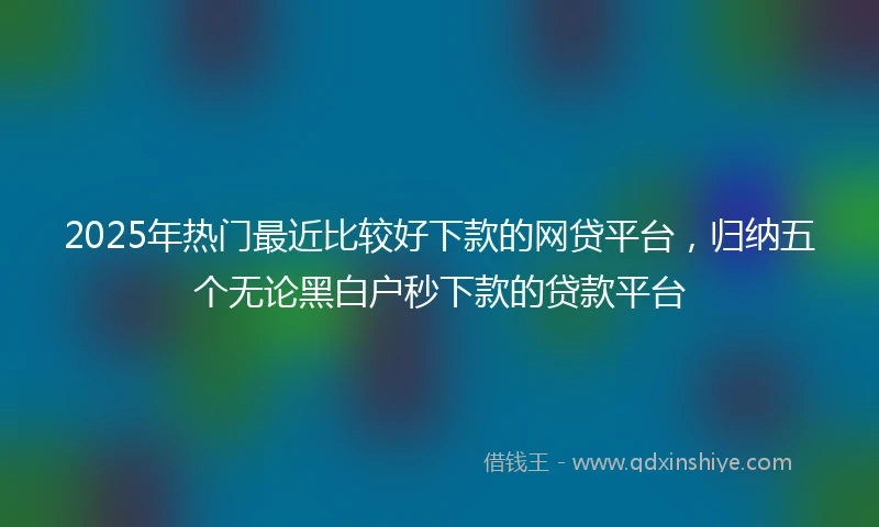 2025年热门最近比较好下款的网贷平台，归纳五个无论黑白户秒下款的贷款平台