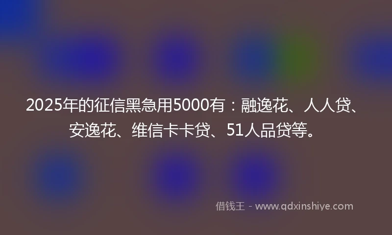 2025年的征信黑急用5000有：融逸花、人人贷、安逸花、维信卡卡贷、51人品贷等。